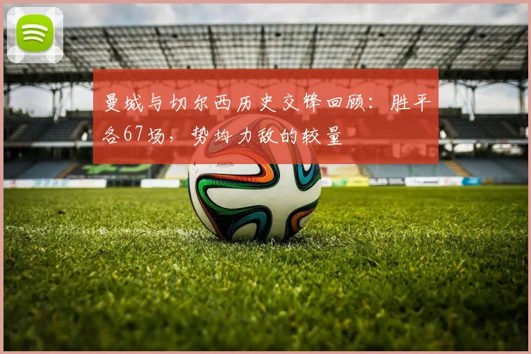曼城与切尔西历史交锋回顾：胜平各67场，势均力敌的较量