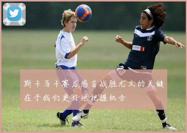 斯卡马卡赛后感言战胜尤文的关键在于我们更好地把握机会