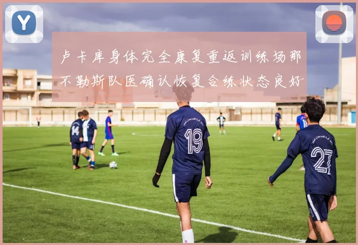 卢卡库身体完全康复重返训练场那不勒斯队医确认恢复合练状态良好