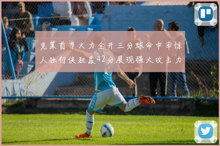 克莱首节火力全开三分球命中率惊人独行侠狂轰42分展现强大攻击力