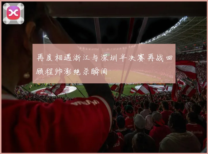 再度相遇浙江与深圳半决赛再战回顾程帅澎绝杀瞬间