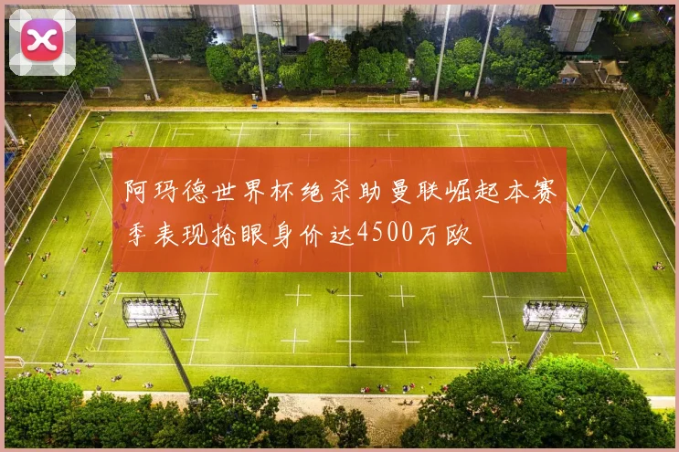 阿玛德世界杯绝杀助曼联崛起本赛季表现抢眼身价达4500万欧