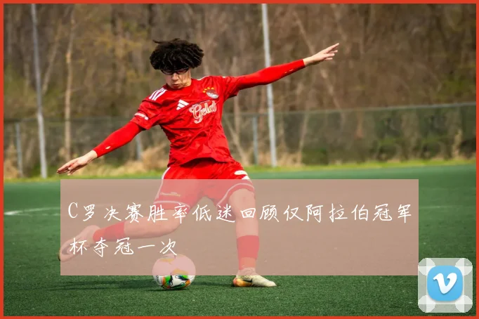 C罗决赛胜率低迷回顾仅阿拉伯冠军杯夺冠一次
