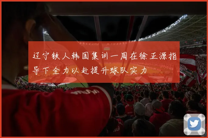 辽宁铁人韩国集训一周在徐正源指导下全力以赴提升球队实力