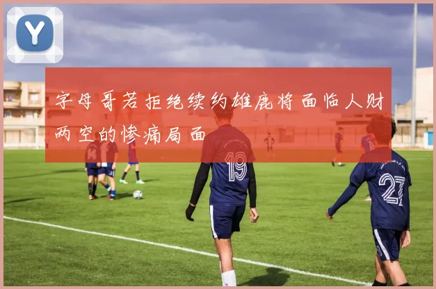 字母哥若拒绝续约雄鹿将面临人财两空的惨痛局面