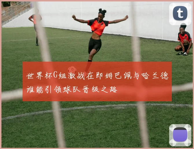 世界杯G组激战在即姆巴佩与哈兰德谁能引领球队晋级之路