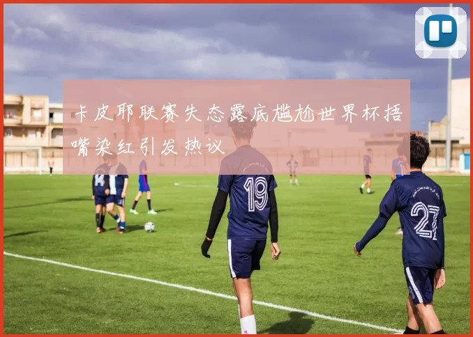 卡皮耶联赛失态露底尴尬世界杯捂嘴染红引发热议