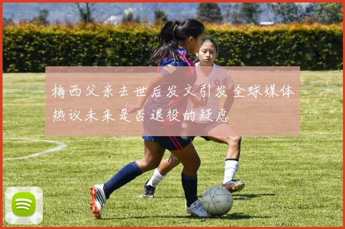 梅西父亲去世后发文引发全球媒体热议未来是否退役的疑虑