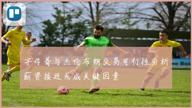 字母哥与杰伦布朗交易可行性分析薪资接近或成关键因素