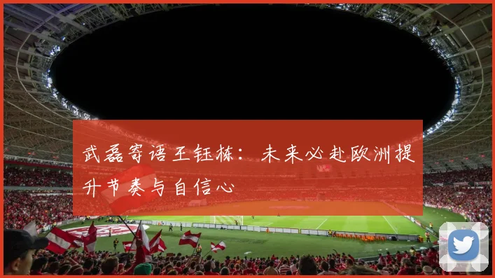 武磊寄语王钰栋：未来必赴欧洲提升节奏与自信心