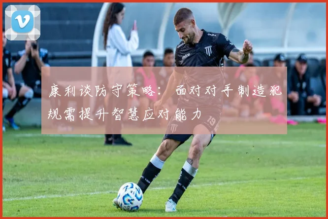 康利谈防守策略：面对对手制造犯规需提升智慧应对能力