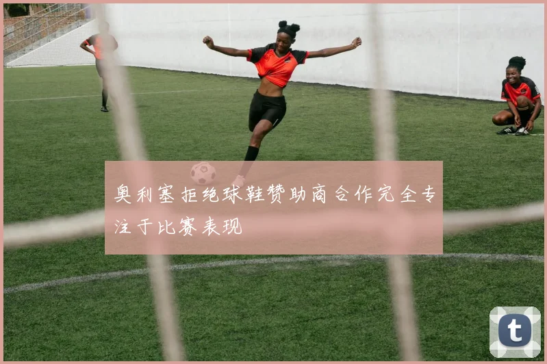 奥利塞拒绝球鞋赞助商合作完全专注于比赛表现