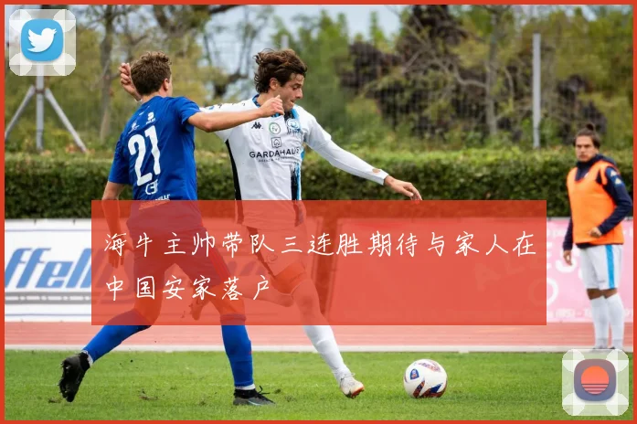 海牛主帅带队三连胜期待与家人在中国安家落户