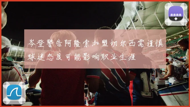岑登警告阿隆索加盟切尔西需谨慎球迷态度可能影响职业生涯