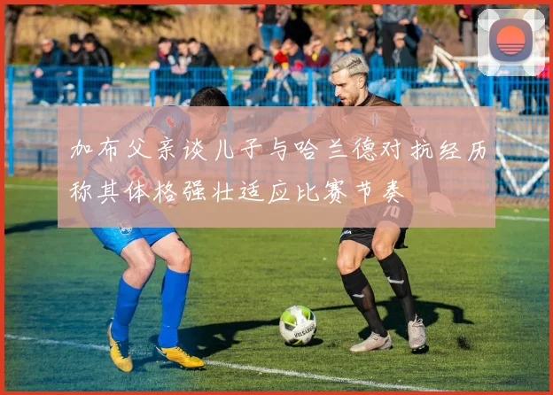 加布父亲谈儿子与哈兰德对抗经历称其体格强壮适应比赛节奏