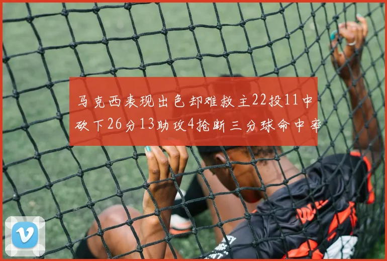 马克西表现出色却难救主22投11中砍下26分13助攻4抢断三分球命中率低迷