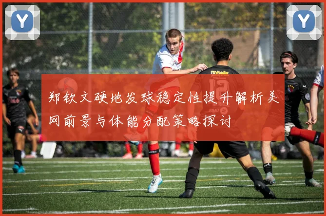 郑钦文硬地发球稳定性提升解析美网前景与体能分配策略探讨