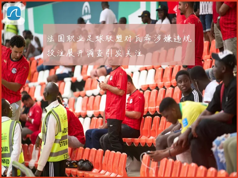 法国职业足球联盟对瓦希涉嫌违规投注展开调查引发关注