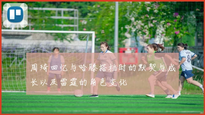 周琦回忆与哈滕搭档时的默契与成长以及雷霆的角色变化