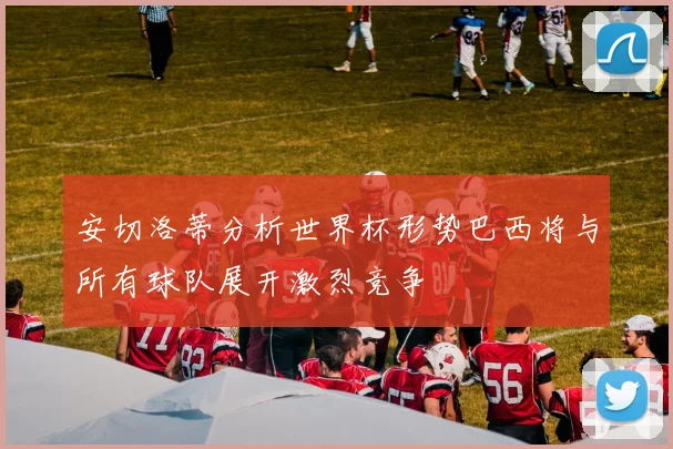 安切洛蒂分析世界杯形势巴西将与所有球队展开激烈竞争