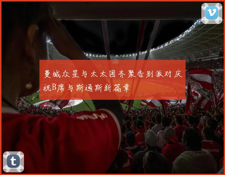 曼城众星与太太团齐聚告别派对庆祝B席与斯通斯新篇章