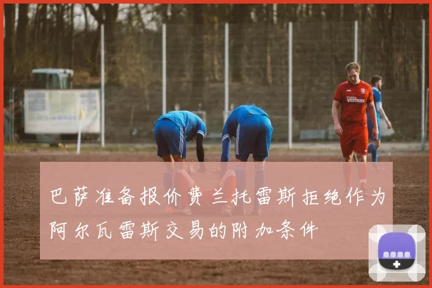巴萨准备报价费兰托雷斯拒绝作为阿尔瓦雷斯交易的附加条件