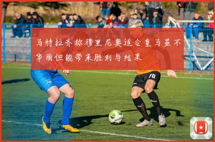 马特拉齐称穆里尼奥适合皇马虽不华丽但能带来胜利与结果