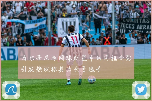 马尔蒂尼与网球新星辛纳同框合影引发热议称其为头号选手