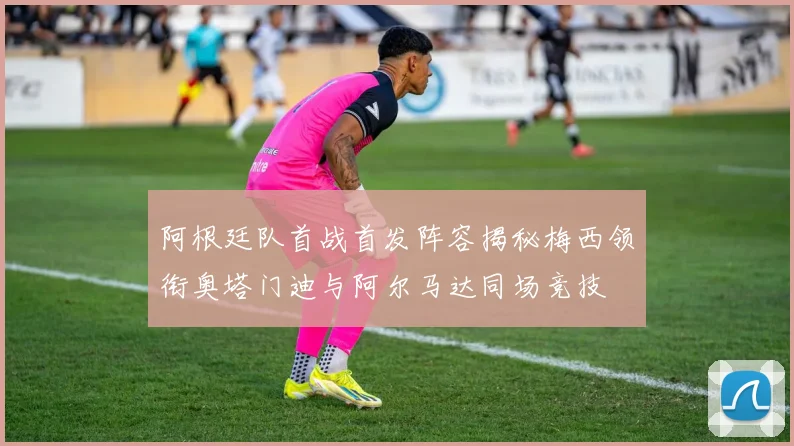 阿根廷队首战首发阵容揭秘梅西领衔奥塔门迪与阿尔马达同场竞技